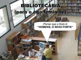 BIBLIOTECÁRIA (para o ego feminino) -Penso que o título é: “ HOMENS, O SEXO FORTE” 
