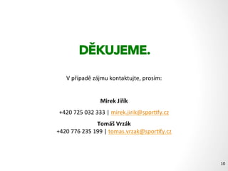 Máte zájem o celoroční program,
který rozhýbe a motivuje k pohybu vaše zaměstnance?
Dejte nám vědět, prosím.
Rozhýbali jsme totiž již více
jak 25.000 zákazníků a zaměstnanců.
Rozhýbáme (rozběháme nebo rozchodíme) i ty vaše:).
DĚKUJEME.
V	
  případě	
  zájmu	
  kontaktujte,	
  prosím:	
  
Mirek	
  Jiřík	
  
+420	
  725	
  032	
  333	
  |	
  mirek.jirik@spor1fy.cz	
  
Tomáš	
  Vrzák	
  
+420	
  776	
  235	
  199	
  |	
  tomas.vrzak@spor1fy.cz	
  
	
   10	
  
 