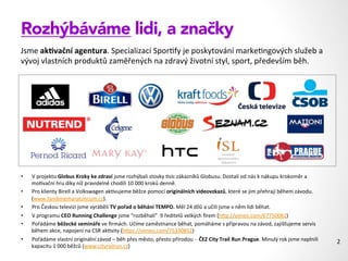 Rozhýbáváme lidi, a značky
Jsme	
  ak#vační	
  agentura.	
  Specializací	
  Spor1fy	
  je	
  poskytování	
  marke1ngových	
  služeb	
  a	
  
vývoj	
  vlastních	
  produktů	
  zaměřených	
  na	
  zdravý	
  životní	
  styl,	
  sport,	
  především	
  běh.	
  
2	
  
!
!
!
•  V	
  projektu	
  Globus	
  Kroky	
  ke	
  zdraví	
  jsme	
  rozhýbali	
  stovky	
  1síc	
  zákazníků	
  Globusu.	
  Dostali	
  od	
  nás	
  k	
  nákupu	
  krokoměr	
  a	
  
mo1vační	
  hru	
  díky	
  níž	
  pravidelně	
  chodili	
  10	
  000	
  kroků	
  denně.	
  
•  Pro	
  klienty	
  Birell	
  a	
  Volkswagen	
  ak1vujeme	
  běžce	
  pomocí	
  originálních	
  videovzkazů,	
  které	
  se	
  jim	
  přehrají	
  během	
  závodu.	
  
(www.fandimemaratoncum.cz).	
  	
  
•  Pro	
  Českou	
  televizi	
  jsme	
  vyráběli	
  TV	
  pořad	
  o	
  běhání	
  TEMPO.	
  Měl	
  24	
  dílů	
  a	
  učili	
  jsme	
  v	
  něm	
  lidi	
  běhat.	
  
•  V	
  programu	
  CEO	
  Running	
  Challenge	
  jsme	
  “rozběhali”	
  	
  9	
  ředitelů	
  velkých	
  ﬁrem	
  (hZp://vimeo.com/67750082)	
  
•  Pořádáme	
  běžecké	
  semináře	
  ve	
  ﬁrmách.	
  Učíme	
  zaměstnance	
  běhat,	
  pomáháme	
  s	
  přípravou	
  na	
  závod,	
  zajišťujeme	
  servis	
  
během	
  akce,	
  napojení	
  na	
  CSR	
  ak1vity	
  (hZps://vimeo.com/75330852)	
  
•  Pořádáme	
  vlastní	
  originální	
  závod	
  –	
  běh	
  přes	
  město,	
  přesto	
  přírodou	
  -­‐	
  	
  ČEZ	
  City	
  Trail	
  Run	
  Prague.	
  Minulý	
  rok	
  jsme	
  naplnili	
  
kapacitu	
  1	
  000	
  běžců	
  (www.cityrailrun.cz)	
  
	
  
 