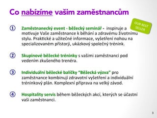 Co nabízíme vašim zaměstnancům
①  Zaměstnanecký	
  event	
  -­‐	
  běžecký	
  seminář	
  -­‐	
  	
  inspiruje	
  a	
  
mo1vuje	
  Vaše	
  zaměstnance	
  k	
  běhání	
  a	
  zdravému	
  životnímu	
  
stylu.	
  Prak1cké	
  a	
  užitečné	
  informace,	
  vyšetření	
  nohou	
  na	
  
specializovaném	
  přístorji,	
  ukázkový	
  společný	
  trénink.	
  	
  
②  Skupinové	
  běžecké	
  tréninky	
  s	
  vašimi	
  zaměstnanci	
  pod	
  
vedením	
  zkušeného	
  trenéra.	
  
③  Individuální	
  běžecké	
  balíčky	
  “Běžecká	
  výzva”	
  pro	
  
zaměstnance	
  kombinují	
  zdravotní	
  vyšetření	
  a	
  individuální	
  
tréninkový	
  plán.	
  Komplexní	
  příprava	
  na	
  velký	
  závod.	
  
④  Hospitality	
  servis	
  během	
  běžeckých	
  akcí,	
  kterých	
  se	
  účastní	
  
vaši	
  zaměstnanci.	
  
3	
  
OUR	
  BEST	
  SELLER	
  
 