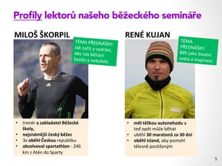 Proﬁly lektorů našeho běžeckého semináře
5	
  
•  trenér	
  a	
  zakladatel	
  Běžecké	
  
školy,	
  	
  
•  nejznámější	
  český	
  běžec	
  
•  3x	
  oběhl	
  Českou	
  republiku	
  
•  absolvoval	
  spartathlon	
  -­‐	
  246	
  
km	
  z	
  Atén	
  do	
  Sparty	
  	
  
•  měl	
  těžkou	
  autonehodu	
  a	
  
teď	
  opět	
  může	
  běhat	
  
•  uběhl	
  30	
  maratonů	
  za	
  30	
  dní	
  
•  oběhl	
  Island,	
  aby	
  pomohl	
  
tělesně	
  pos1ženým	
  
MILOŠ	
  ŠKORPIL	
   RENÉ	
  KUJAN	
  
TÉMA	
  
PŘEDNÁŠKY:	
  
Běh	
  jako	
  životní	
  
cesta	
  a	
  inspirace.	
  
TÉMA	
  PŘEDNÁŠKY:	
  
Jak	
  začít	
  a	
  vydržet,	
  
aby	
  vás	
  běhání	
  
bavilo	
  a	
  nebolelo.	
  
 