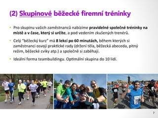 (2) Skupinové běžecké ﬁremní tréninky
•  Pro	
  skupinu	
  vašich	
  zaměstnanců	
  nabízíme	
  pravidelné	
  společné	
  tréninky	
  na	
  
místě	
  a	
  v	
  čase,	
  který	
  si	
  určíte,	
  a	
  pod	
  vedením	
  zkušených	
  trenérů.	
  
•  Celý	
  “běžecký	
  kurz”	
  má	
  8	
  lekcí	
  po	
  60	
  minutách,	
  během	
  kterých	
  si	
  
zaměstnanci	
  osvojí	
  prak1cké	
  rady	
  (držení	
  těla,	
  běžecká	
  abeceda,	
  pitný	
  
režim,	
  běžecké	
  cviky	
  atp.)	
  a	
  společně	
  si	
  zaběhají.	
  
•  Ideální	
  forma	
  teambuildingu.	
  Op1mální	
  skupina	
  do	
  10	
  lidí.	
  
7	
  
 