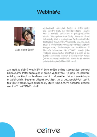 Webináře
Mgr. Michal Černý
Vystudoval učitelství fyziky a informatiky
pro střední školy na Přírodovědecké fakultě
MU a tamtéž pokračuje v postgraduálním
studiu Obecných otázek fyziky. Mimo to získal
bakalářský titul z teologie na Cyrilometodějské
teologické fakultě UP. V Kabinetu informačních
studií a knihovnictví vyučuje předměty Digitální
kompetence, Technologie ve vzdělávání či
Filozofie informace. Na CEINVE pracuje jako
metodik znalostního prostředí a podílí se na
tvorbě a realizaci dalších e-learnigových kurzů
(KPI11 a KPI22) a webinářů. Mimo to se věnuje
publikační a přednáškové činnosti.
Jak udělat dobrý webinář? V čem může online spolupráce pomoci
knihovnám? Patří budoucnost online vzdělávání? To jsou jen některé
otázky, na které se budeme snažit zodpovědět během workshopu
o webinářích. Budeme přitom vycházet jak z pedagogických teorií,
tak také z praktických zkušeností, které jsme během pořádání desítek
webinářů na CEINVE získali.
 