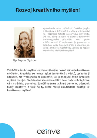 Rozvoj kreativního myšlení
Mgr. Dagmar Chytková
Vystudovala obor Učitelství českého jazyka
a literatury a Informační studia a knihovnictví
na Filozofické fakultě Masarykovy univerzity.
Od roku 2009 se podílí na tvorbě a tutorování
e-learningového předmětu Kurz práce
s informacemi. V současnosti je garantkou a
autorkou kurzu Kreativní práce s informacemi.
Vede semináře a workshopy věnující se rozvoji
kreativního a kritického myšlení.
Vdobělineárníhomyšleníjevelkouvýhodou,pokudvládnetekreativním
myšlením. Kreativita se nemusí týkat jen umělců a vědců, uplatníte ji
kdekoliv. Na workshopu si ukážeme, jak jednoduše svoje kreativní
myšlení rozvíjet. Představíme si mnoho větších i menších technik, které
vám v tréninku pomohou. Zaměříme se na ty, které pomohou odstranit
bloky kreativity, a také na ty, které rozvíjí dlouhodobé postoje ke
kreativnímu myšlení.
 