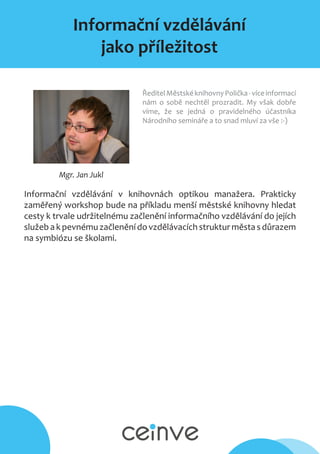 Informační vzdělávání
jako příležitost
Mgr. Jan Jukl
ŘeditelMěstskéknihovnyPolička-víceinformací
nám o sobě nechtěl prozradit. My však dobře
víme, že se jedná o pravidelného účastníka
Národního semináře a to snad mluví za vše :-)
Informační vzdělávání v knihovnách optikou manažera. Prakticky
zaměřený workshop bude na příkladu menší městské knihovny hledat
cesty k trvale udržitelnému začlenění informačního vzdělávání do jejích
služebak pevnémuzačleněnídovzdělávacíchstruktur městasdůrazem
na symbiózu se školami.
 