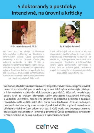 S doktorandy a postdoky:
intenzivně, na úrovni a kriticky
Bc. Kristýna PaulováPhDr. Hana Landová, Ph.D.
Od roku 2002 se věnuje problematice
informačního vzdělávání ve Studijním a
informačním centru České zemědělské
univerzity v Praze. Zároveň působí jako
odborná asistentka na ÚISK FF UK. Je
dlouholetou členkou Odborné komise IVIG a
od roku 2013 i místopředsedkyní Výkonného
výboru Asocicace knihoven vysokých škol
ČR. Informační gramotnosti a informačnímu
vzdělávání se věnuje i na mezinárodní úrovni
a v rámci své publikační činnosti.
Právě dokončující své studium na Ústavu
Informačních studií a knihovnictví, se věnuje
problematice informačního vzdělávání už
několik let, z toho poslední rok aktivně jako
zaměstnanec Studijního a informačního
centra České zemědělské univerzity v
Praze. Zde se zabývá ještě zaváděním
nových technologií a postupů do výuky i do
propagace služeb knihovny.
Workshoppředstavímožnostinavazovánípartnerstvísvedoucímipředstaviteli
univerzity zodpovědnými za vědu a výzkum a také vybrané strategie přístupu
k informačnímu vzdělávání doktorandů a postdoků. Účastníci workshopu
budou krok za krokem provedeni celým procesem navazování kontaktů
s vedením univerzity, možnostmi přípravy společného projektu a realizací
různých formátů vzdělávacích akcí. Důraz bude kladen na témata vhodná pro
postgraduální studenty a na zapojení prvků kritického myšlení, zejména na
příkladu kritického čtení odborných textů. Celý workshop bude postaven na
praktických zkušenostech lektorek z prostředí České zemědělská univerzity
v Praze. Těšíme se na vás, na diskusi a výměnu zkušeností!
 