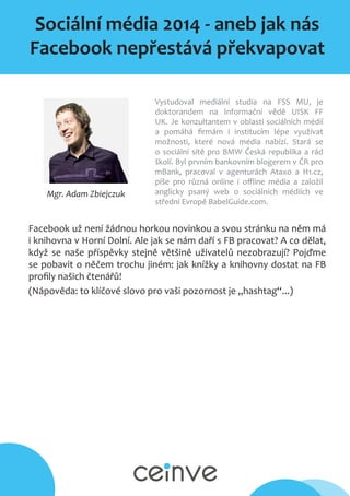 Sociální média 2014 - aneb jak nás
Facebook nepřestává překvapovat
Mgr. Adam Zbiejczuk
Vystudoval mediální studia na FSS MU, je
doktorandem na Informační vědě UISK FF
UK. Je konzultantem v oblasti sociálních médií
a pomáhá firmám i institucím lépe využívat
možnosti, které nová média nabízí. Stará se
o sociální sítě pro BMW Česká republika a rád
školí. Byl prvním bankovním blogerem v ČR pro
mBank, pracoval v agenturách Ataxo a H1.cz,
píše pro různá online i offline média a založil
anglicky psaný web o sociálních médiích ve
střední Evropě BabelGuide.com.
Facebook už není žádnou horkou novinkou a svou stránku na něm má
i knihovna v Horní Dolní. Ale jak se nám daří s FB pracovat? A co dělat,
když se naše příspěvky stejně většině uživatelů nezobrazují? Pojďme
se pobavit o něčem trochu jiném: jak knížky a knihovny dostat na FB
profily našich čtenářů!
(Nápověda: to klíčové slovo pro vaši pozornost je „hashtag“...)
 