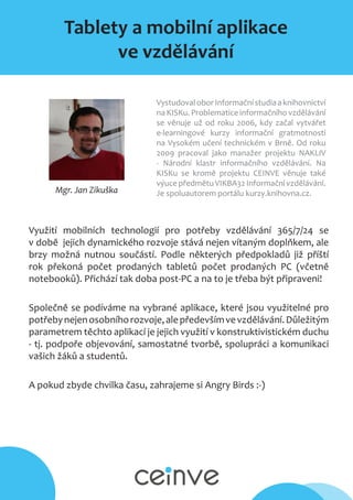 Tablety a mobilní aplikace
ve vzdělávání
Mgr. Jan Zikuška
VystudovaloborInformačnístudiaaknihovnictví
na KISKu. Problematice informačního vzdělávání
se věnuje už od roku 2006, kdy začal vytvářet
e-learningové kurzy informační gratmotnosti
na Vysokém učení technickém v Brně. Od roku
2009 pracoval jako manažer projektu NAKLIV
- Národní klastr informačního vzdělávání. Na
KISKu se kromě projektu CEINVE věnuje také
výuce předmětu VIKBA32 Informační vzdělávání.​
Je spoluautorem portálu kurzy.knihovna.cz.
Využití mobilních technologií pro potřeby vzdělávání 365/7/24 se
v době jejich dynamického rozvoje stává nejen vítaným doplňkem, ale
brzy možná nutnou součástí. Podle některých předpokladů již příští
rok překoná počet prodaných tabletů počet prodaných PC (včetně
notebooků). Přichází tak doba post-PC a na to je třeba být připraveni!
Společně se podíváme na vybrané aplikace, které jsou využitelné pro
potřebynejenosobníhorozvoje,alepředevšímvevzdělávání.Důležitým
parametrem těchto aplikací je jejich využití v konstruktivistickém duchu
- tj. podpoře objevování, samostatné tvorbě, spolupráci a komunikaci
vašich žáků a studentů.
A pokud zbyde chvilka času, zahrajeme si Angry Birds :-)
 