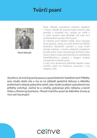 Tvůrčí psaní
René Nekuda
René Nekuda vystudoval Literární akademii
v Praze, několik let pracoval jako novinář, píše
povídky a divadelní hry, cestuje po světě a
o svých cestách také přednáší. Od roku 2011
profesionálně vyučuje tvůrčí psaní.
Je vítězem první tištěné reality show (časopis
Nový prostor, 2005), na svém kontě má několik
drobných literárních ocenění a svoji tvůrčí
energii realizuje v mnoha veřejných projektech
(moderování, režie/ dramaturgie pořadů či jako
herec). Dále si vede svůj internetový medailonek
RenéNEKUDA.cz spojený s blogem (nejen)
o kreativitě a tvůrčím psaní.
V roce 2013 absolvoval přátelské školení výuky
tvůrčího psaní na Chapman university v Los
Angeles, USA.
Myslítesi,žetvůrčípsaníjepouzeopsaníbeletrie?Naštěstínení!Příběhy
jsou všude okolo nás a my se na základě společné diskuze a několika
praktických ukázek pokusíme zjistit, kde všude (a jakým způsobem) nás
příběhy ovlivňují. Začíná to u vztahů, pokračuje přes reklamu a končí
třeba u firemní prezentace. Přesah tvůrčího psaní do běžného života je
více než fascinující!
 