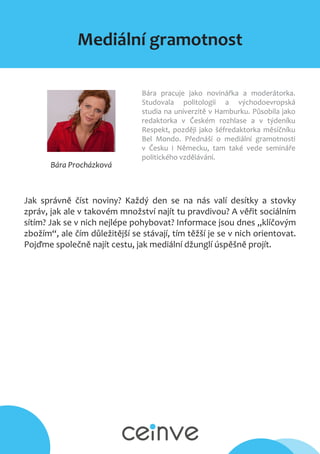 Mediální gramotnost
Bára Procházková
Bára pracuje jako novinářka a moderátorka.
Studovala politologii a východoevropská
studia na univerzitě v Hamburku. Působila jako
redaktorka v Českém rozhlase a v týdeníku
Respekt, později jako šéfredaktorka měsíčníku
Bel Mondo. Přednáší o mediální gramotnosti
v Česku i Německu, tam také vede semináře
politického vzdělávání.
Jak správně číst noviny? Každý den se na nás valí desítky a stovky
zpráv, jak ale v takovém množství najít tu pravdivou? A věřit sociálním
sítím? Jak se v nich nejlépe pohybovat? Informace jsou dnes „klíčovým
zbožím“, ale čím důležitější se stávají, tím těžší je se v nich orientovat.
Pojďme společně najít cestu, jak mediální džunglí úspěšně projít.
 