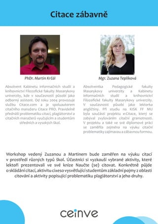 Citace zábavně
Mgr. Zuzana TeplíkováPhDr. Martin Krčál
Absolvent Kabinetu informačních studií a
knihovnictví Filozofické fakulty Masarykovy
univerzity, kde v současnosti působí jako
odborný asistent. Od roku 2004 provozuje
službu Citace.com a je spoluautorem
citačního manažeru Citace PRO. Pravidelně
přednáší problematiku citací, plagiátorství a
citačních manažerů vyučujícím a studentům
středních a vysokých škol.
Absolventka Pedagogické fakulty
Masarykovy univerzity a Kabinetu
informačních studií a knihovnictví
Filozofické fakulty Masarykovy univerzity.
V současnosti působí jako lektorka
angličtiny. Při studiu na KISK FF MU
byla součástí projektu e:Citace, který se
zabýval zvyšováním citační gramotnosti.
V projektu a také ve své diplomové práci
se zaměřila zejména na výuku citační
problematikyzajímavouazábavnouformou.
Workshop vedený Zuzanou a Martinem bude zaměřen na výuku citací
v prostředí různých typů škol. Účastníci si vyzkouší vybrané aktivity, které
lektoři prezentovali ve své knize Naučte (se) citovat. Konkrétně půjde
oskládánícitací,aktivitucixesovysvětlujícístudentůmzákladnípojmyzoblasti
citování a aktivity popisující problematiku plagiátorství a jeho druhy.
 