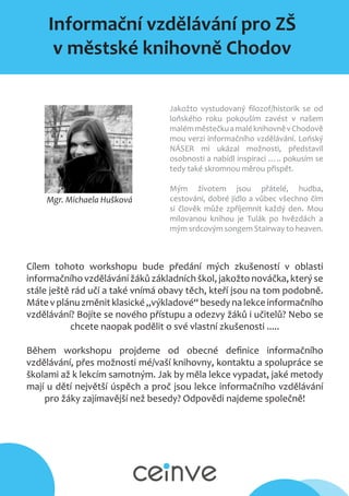 Informační vzdělávání pro ZŠ
v městské knihovně Chodov
Mgr. Michaela Hušková
Jakožto vystudovaný filozof/historik se od
loňského roku pokouším zavést v našem
malémměstečkuamaléknihovněvChodově
mou verzi informačního vzdělávání. Loňský
NÁSER mi ukázal možnosti, představil
osobnosti a nabídl inspiraci ….. pokusím se
tedy také skromnou měrou přispět.
Mým životem jsou přátelé, hudba,
cestování, dobré jídlo a vůbec všechno čím
si člověk může zpříjemnit každý den. Mou
milovanou knihou je Tulák po hvězdách a
mým srdcovým songem Stairway to heaven.
Cílem tohoto workshopu bude předání mých zkušeností v oblasti
informačního vzdělávání žáků základních škol, jakožto nováčka, který se
stále ještě rád učí a také vnímá obavy těch, kteří jsou na tom podobně.
Mátevplánuzměnitklasické„výkladové“besedynalekceinformačního
vzdělávání? Bojíte se nového přístupu a odezvy žáků i učitelů? Nebo se
chcete naopak podělit o své vlastní zkušenosti .....
Během workshopu projdeme od obecné definice informačního
vzdělávání, přes možnosti mé/vaší knihovny, kontaktu a spolupráce se
školami až k lekcím samotným. Jak by měla lekce vypadat, jaké metody
mají u dětí největší úspěch a proč jsou lekce informačního vzdělávání
pro žáky zajímavější než besedy? Odpovědi najdeme společně!
 