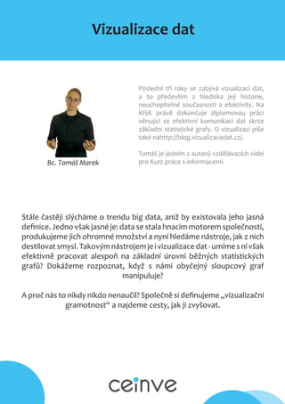 Vizualizace dat
Bc. Tomáš Marek
Poslední tři roky se zabývá vizualizací dat,
a to především z hlediska její historie,
neuchopitelné současnosti a efektivity. Na
KISK právě dokončuje diplomovou práci
věnující se efektivní komunikaci dat skrze
základní statistické grafy. O vizualizaci píše
také nahttp://blog.vizualizacedat.cz/.
Tomáš je jedním z autorů vzdělávacích videí
pro Kurz práce s informacemi.
Stále častěji slýcháme o trendu big data, aniž by existovala jeho jasná
definice. Jedno však jasné je: data se stala hnacím motorem společnosti,
produkujeme jich ohromné množství a nyní hledáme nástroje, jak z nich
destilovatsmysl.Takovýmnástrojemjeivizualizacedat-umímesnívšak
efektivně pracovat alespoň na základní úrovni běžných statistických
grafů? Dokážeme rozpoznat, když s námi obyčejný sloupcový graf
manipuluje?
A proč nás to nikdy nikdo nenaučil? Společně si definujeme „vizualizační
gramotnost“ a najdeme cesty, jak ji zvyšovat.
 
