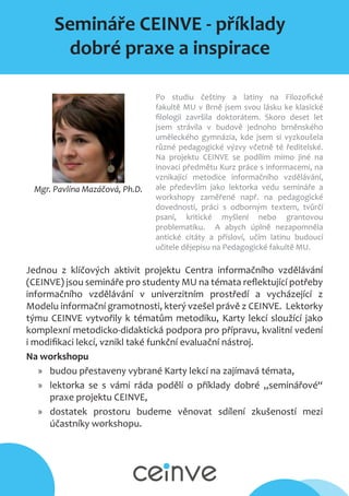 Semináře CEINVE - příklady
dobré praxe a inspirace
Mgr. Pavlína Mazáčová, Ph.D.
Po studiu češtiny a latiny na Filozofické
fakultě MU v Brně jsem svou lásku ke klasické
filologii završila doktorátem. Skoro deset let
jsem strávila v budově jednoho brněnského
uměleckého gymnázia, kde jsem si vyzkoušela
různé pedagogické výzvy včetně té ředitelské.
Na projektu CEINVE se podílím mimo jiné na
inovaci předmětu Kurz práce s informacemi, na
vznikající metodice informačního vzdělávání,
ale především jako lektorka vedu semináře a
workshopy zaměřené např. na pedagogické
dovednosti, práci s odborným textem, tvůrčí
psaní, kritické myšlení nebo grantovou
problematiku. A abych úplně nezapomněla
antické citáty a přísloví, učím latinu budoucí
učitele dějepisu na Pedagogické fakultě MU.
Jednou z klíčových aktivit projektu Centra informačního vzdělávání
(CEINVE) jsou semináře pro studenty MU na témata reflektující potřeby
informačního vzdělávání v univerzitním prostředí a vycházející z
Modelu informační gramotnosti, který vzešel právě z CEINVE. Lektorky
týmu CEINVE vytvořily k tématům metodiku, Karty lekcí sloužící jako
komplexní metodicko-didaktická podpora pro přípravu, kvalitní vedení
i modifikaci lekcí, vznikl také funkční evaluační nástroj.
Na workshopu
»» budou přestaveny vybrané Karty lekcí na zajímavá témata,
»» lektorka se s vámi ráda podělí o příklady dobré „seminářové“
praxe projektu CEINVE,
»» dostatek prostoru budeme věnovat sdílení zkušeností mezi
účastníky workshopu.
 