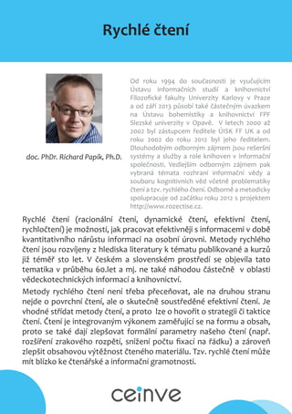 Rychlé čtení
doc. PhDr. Richard Papík, Ph.D.
Od roku 1994 do současnosti je vyučujícím
Ústavu informačních studií a knihovnictví
Filozofické fakulty Univerzity Karlovy v Praze
a od září 2013 působí také částečným úvazkem
na Ústavu bohemistiky a knihovnictví FPF
Slezské univerzity v Opavě. V letech 2000 až
2002 byl zástupcem ředitele ÚISK FF UK a od
roku 2002 do roku 2012 byl jeho ředitelem.
Dlouhodobým odborným zájmem jsou rešeršní
systémy a služby a role knihoven v informační
společnosti. Vedlejším odborným zájmem pak
vybraná témata rozhraní informační vědy a
souboru kognitivních věd včetně problematiky
čtení a tzv. rychlého čtení. Odborně a metodicky
spolupracuje od začátku roku 2012 s projektem
http://www.rozectise.cz.
Rychlé čtení (racionální čtení, dynamické čtení, efektivní čtení,
rychločtení) je možností, jak pracovat efektivněji s informacemi v době
kvantitativního nárůstu informací na osobní úrovni. Metody rychlého
čtení jsou rozvíjeny z hlediska literatury k tématu publikované a kurzů
již téměř sto let. V českém a slovenském prostředí se objevila tato
tematika v průběhu 60.let a mj. ne také náhodou částečně v oblasti
vědeckotechnických informací a knihovnictví.
Metody rychlého čtení není třeba přeceňovat, ale na druhou stranu
nejde o povrchní čtení, ale o skutečně soustředěné efektivní čtení. Je
vhodné střídat metody čtení, a proto lze o hovořit o strategii či taktice
čtení. Čtení je integrovaným výkonem zaměřující se na formu a obsah,
proto se také dají zlepšovat formální parametry našeho čtení (např.
rozšíření zrakového rozpětí, snížení počtu fixací na řádku) a zároveň
zlepšit obsahovou výtěžnost čteného materiálu. Tzv. rychlé čtení může
mít blízko ke čtenářské a informační gramotnosti.
 