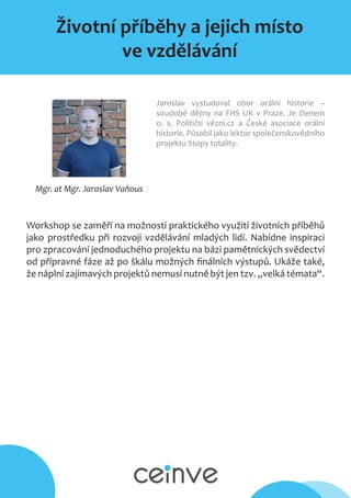 Životní příběhy a jejich místo
ve vzdělávání
Mgr. at Mgr. Jaroslav Vaňous
Jaroslav vystudoval obor orální historie –
soudobé dějiny na FHS UK v Praze. Je členem
o. s. Političtí vězni.cz a České asociace orální
historie. Působil jako lektor společenskovědního
projektu Stopy totality.
Workshop se zaměří na možnosti praktického využití životních příběhů
jako prostředku při rozvoji vzdělávání mladých lidí. Nabídne inspiraci
pro zpracování jednoduchého projektu na bázi pamětnických svědectví
od přípravné fáze až po škálu možných finálních výstupů. Ukáže také,
že náplní zajímavých projektů nemusí nutně být jen tzv. „velká témata“.
 