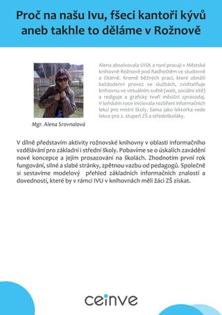 Proč na našu Ivu, fšeci kantoři kývů
aneb takhle to děláme v Rožnově
Mgr. Alena Srovnalová
Alena absolvovala ÚISK a nyní pracuji v Městské
knihovně Rožnově pod Radhoštěm ve studovně
a čítárně. Kromě běžných prací, které obnáší
každodenní provoz ve službách, zviditelňuje
knihovnu ve virtuálním světě (web, sociální sítě)
a rediguje a graficky tvoří měsíční zpravodaj.
V loňském roce iniciovala rozšíření informačních
lekcí pro místní školy. Sama jako lektorka vede
lekce pro 2. stupeň ZŠ a středoškoláky.
V dílně představím aktivity rožnovské knihovny v oblasti informačního
vzdělávání pro základní i střední školy. Pobavíme se o úskalích zavádění
nové koncepce a jejím prosazování na školách. Zhodnotím první rok
fungování, silné a slabé stránky, zpětnou vazbu od pedagogů. Společně
si sestavíme modelový přehled základních informačních znalostí a
dovedností, které by v rámci IVU v knihovnách měli žáci ZŠ získat.
 