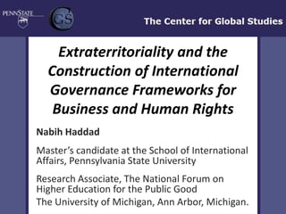 Extraterritoriality and the
  Construction of International
  Governance Frameworks for
   Business and Human Rights
Nabih Haddad
Master’s candidate at the School of International
Affairs, Pennsylvania State University
Research Associate, The National Forum on
Higher Education for the Public Good
The University of Michigan, Ann Arbor, Michigan.
 
