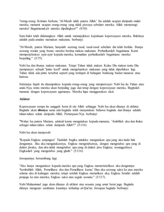"orang-orang Kristian berkata, 'Al-Masih ialah putera Allah.' Itu adalah ucapan daripada mulut
mereka, menurut ucapan orang-orang yang tidak percaya sebelum mereka. Allah memerangi
mereka! Bagaimanakah mereka dipalingkan?" (9:30)
Satu bukti telah didatangkan Allah untuk menunjukkan kepalsuan kepercayaan mereka. Buktinya
adalah pada amalan memakan makanan, berbunyi:
"Al-Masih, putera Mariam, hanyalah seorang rasul; rasul-rasul sebelum dia telah berlalu. Ibunya
seorang wanita yang benar; mereka berdua makan makanan. Perhatikanlah bagaimana Kami
memperjelaskan ayat-ayat kepada mereka, kemudian perhatikanlah bagaimana mereka
berpaling." (5:75)
Nabi Isa dan ibunya makan makanan. Tetapi Tuhan tidak makan. Kalau Dia makan tentu Dia
mempunyai sebuah "pintu kecil" untuk mengeluarkan makanan yang tidak diperlukan lagi.
Tuhan tidak ada pintu tersebut seperti yang terdapat di bahagian belakang badan manusia atau
haiwan.
Sekiranya hujah itu disampaikan kepada orang-orang yang mempercayai Nabi Isa itu Tuhan atau
anak-Nya, tentu mereka akan berpaling juga dan tetap dengan kepercayaan mereka. Begitulah
manusia dengan kepercayaan agamanya. Mereka lupa menggunakan akal.
Akhirat
Kepercayaan serupa itu sungguh berat di sisi Allah sehingga Nabi Isa akan ditanya di akhirat.
Baginda akan ditanya sama ada baginda telah menyatakan bahawa baginda dan ibunya adalah
tuhan-tuhan selain daripada Allah. Pertanyaan-Nya berbunyi:
"Wahai Isa putera Mariam, adakah kamu mengatakan kepada manusia, 'Ambillah aku dan ibuku
sebagai tuhan-tuhan selain daripada Allah'?" (5:116)
Nabi Isa akan menjawab:
"Kepada Engkau sanjungan! Tiadalah bagiku untukku mengatakan apa yang aku tiada hak
dengannya. Jika aku mengatakannya, Engkau mengetahuinya, dengan mengetahui apa yang di
dalam jiwaku, dan aku tidak mengetahui apa yang di dalam jiwa Engkau; sesungguhnya
Engkaulah yang mengetahui yang ghaib." (5:116)
Jawapannya bersambung lagi:
"Aku hanya mengatakan kepada mereka apa yang Engkau memerintahkan aku dengannya:
'Sembahlah Allah, Pemelihara aku dan Pemelihara kamu.' Dan aku seorang saksi ke atas mereka
selama aku di kalangan mereka; tetapi setelah Engkau mematikan aku, Engkau Sendiri adalah
penjaga ke atas mereka; Engkau saksi atas segala sesuatu." (5:117)
Nabi Muhammad juga akan ditanya di akhirat atas sesuatu yang amat berat juga. Baginda
ditanya mengenai sambutan kaumnya terhadap al-Qur'an. Jawapan baginda berbunyi:
 
