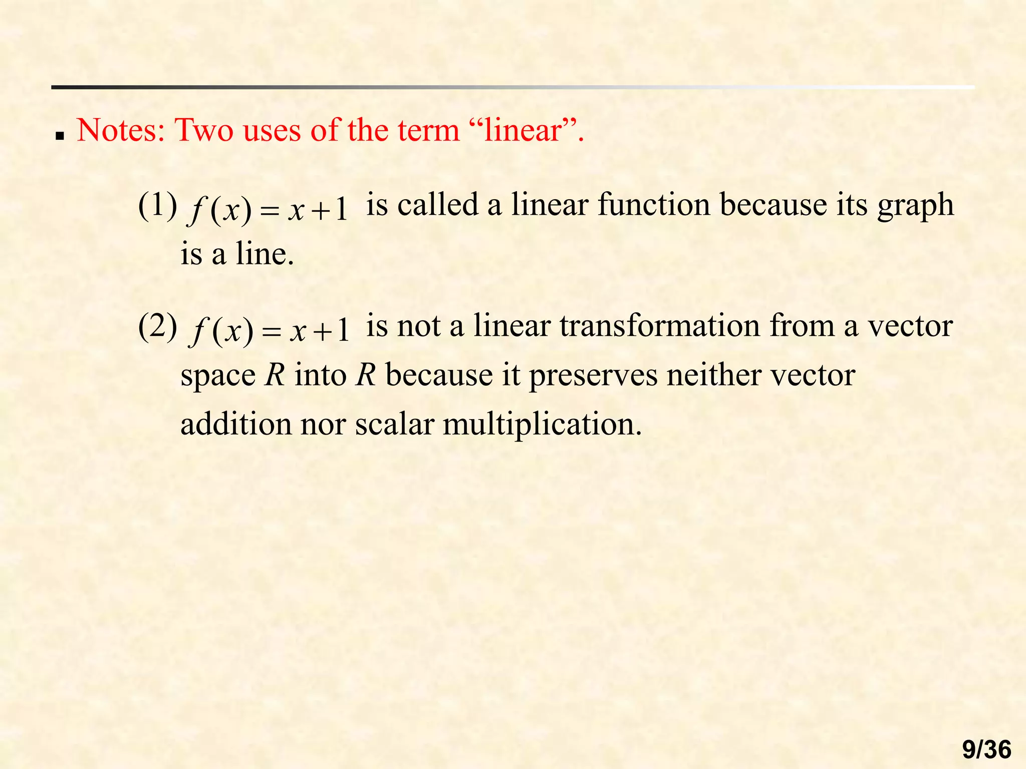  Notes: Two uses of the term “linear”.
(1) is called a linear function because its graph
is a line.
1
)
( 
 x
x
f
(2) is not a linear transformation from a vector
space R into R because it preserves neither vector
addition nor scalar multiplication.
1
)
( 
 x
x
f
9/36
 