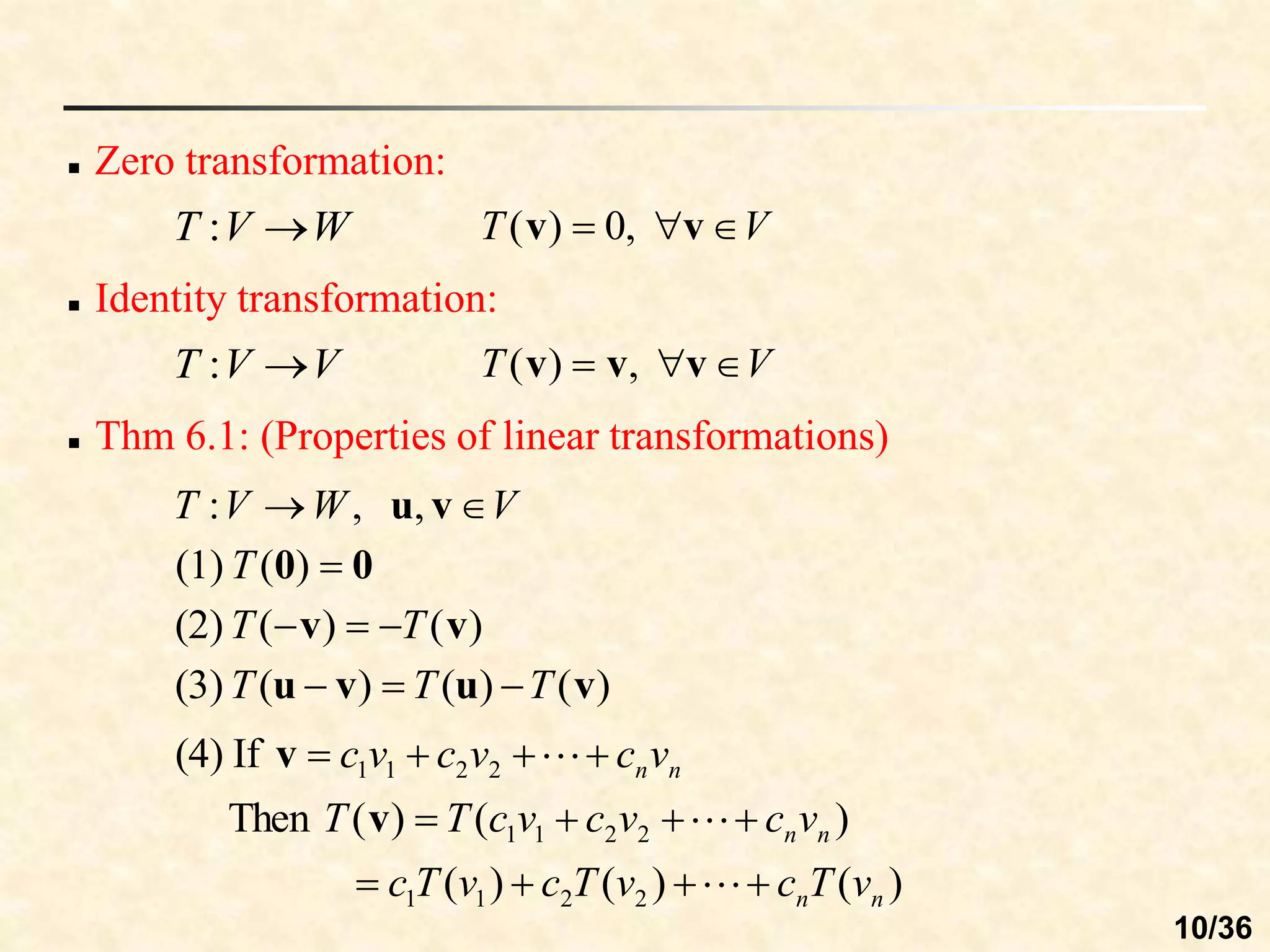  Zero transformation:
V
W
V
T 
 v
u,
,
:
V
T 

 v
v ,
0
)
(
 Identity transformation:
V
V
T 
: V
T 

 v
v
v ,
)
(
 Thm 6.1: (Properties of linear transformations)
W
V
T 
:
0
0 
)
(
(1) T
)
(
)
(
(2) v
v T
T 


)
(
)
(
)
(
(3) v
u
v
u T
T
T 


)
(
)
(
)
(
)
(
)
(
Then
If
(4)
2
2
1
1
2
2
1
1
2
2
1
1
n
n
n
n
n
n
v
T
c
v
T
c
v
T
c
v
c
v
c
v
c
T
T
v
c
v
c
v
c















v
v
10/36
 