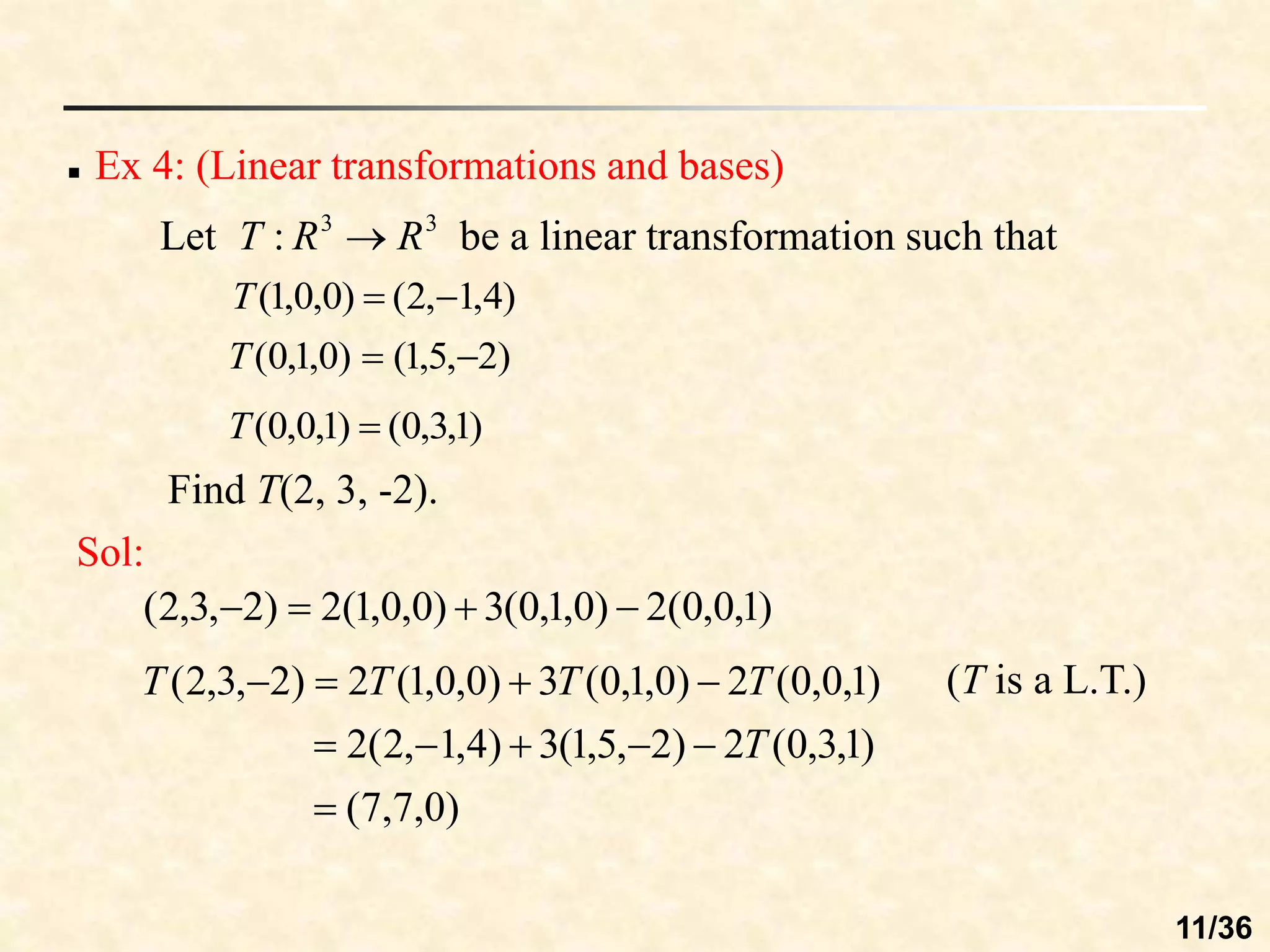  Ex 4: (Linear transformations and bases)
Let be a linear transformation such that
3
3
: R
R
T 
)
4
,
1
,
2
(
)
0
,
0
,
1
( 

T
)
2
,
5
,
1
(
)
0
,
1
,
0
( 

T
)
1
,
3
,
0
(
)
1
,
0
,
0
( 
T
Sol:
)
1
,
0
,
0
(
2
)
0
,
1
,
0
(
3
)
0
,
0
,
1
(
2
)
2
,
3
,
2
( 



)
0
,
7
,
7
(
)
1
,
3
,
0
(
2
)
2
,
5
,
1
(
3
)
4
,
1
,
2
(
2
)
1
,
0
,
0
(
2
)
0
,
1
,
0
(
3
)
0
,
0
,
1
(
2
)
2
,
3
,
2
(










T
T
T
T
T (T is a L.T.)
Find T(2, 3, -2).
11/36
 