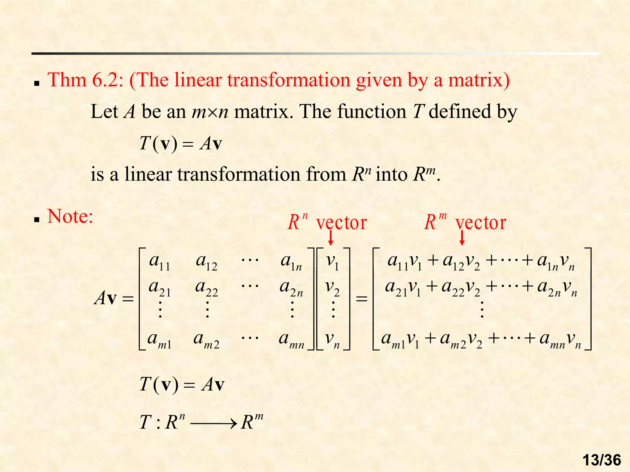  Thm 6.2: (The linear transformation given by a matrix)
Let A be an mn matrix. The function T defined by
v
v A
T 
)
(
is a linear transformation from Rn into Rm.
 Note:















































n
mn
m
m
n
n
n
n
n
mn
m
m
n
n
v
a
v
a
v
a
v
a
v
a
v
a
v
a
v
a
v
a
v
v
v
a
a
a
a
a
a
a
a
a
A











2
2
1
1
2
2
22
1
21
1
2
12
1
11
2
1
2
1
2
22
21
1
12
11
v
v
v A
T 
)
(
m
n
R
R
T 

:
vector
n
R vector
m
R
13/36
 