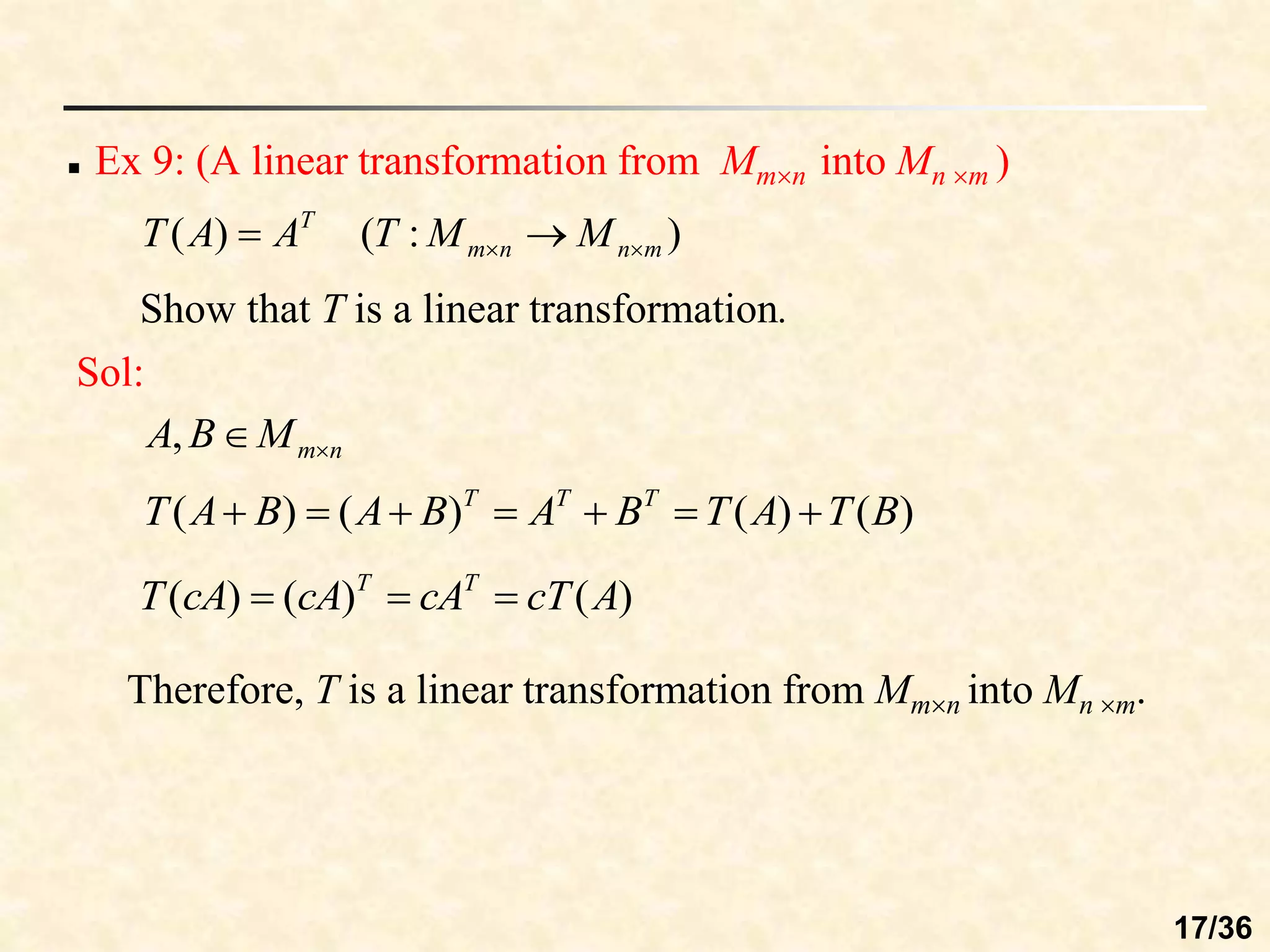 Show that T is a linear transformation.
 Ex 9: (A linear transformation from Mmn into Mn m )
)
:
(
)
( m
n
n
m
T
M
M
T
A
A
T 
 

Sol:
n
m
M
B
A 

,
)
(
)
(
)
(
)
( B
T
A
T
B
A
B
A
B
A
T T
T
T







)
(
)
(
)
( A
cT
cA
cA
cA
T T
T



Therefore, T is a linear transformation from Mmn into Mn m.
17/36
 