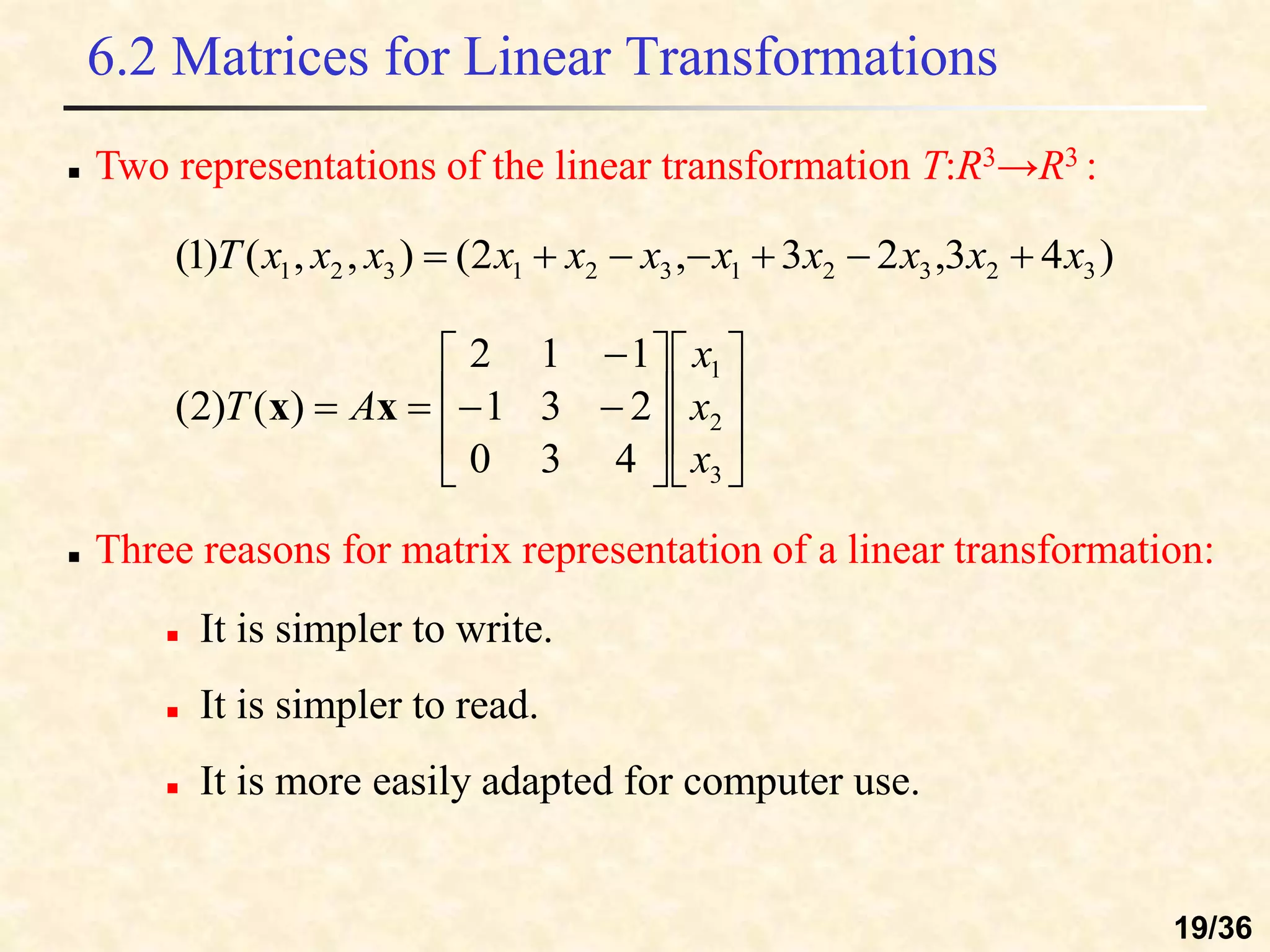 6.2 Matrices for Linear Transformations
)
4
3
,
2
3
,
2
(
)
,
,
(
)
1
( 3
2
3
2
1
3
2
1
3
2
1 x
x
x
x
x
x
x
x
x
x
x
T 






 Three reasons for matrix representation of a linear transformation:





















3
2
1
4
3
0
2
3
1
1
1
2
)
(
)
2
(
x
x
x
A
T x
x
 It is simpler to write.
 It is simpler to read.
 It is more easily adapted for computer use.
 Two representations of the linear transformation T:R3→R3 :
19/36
 