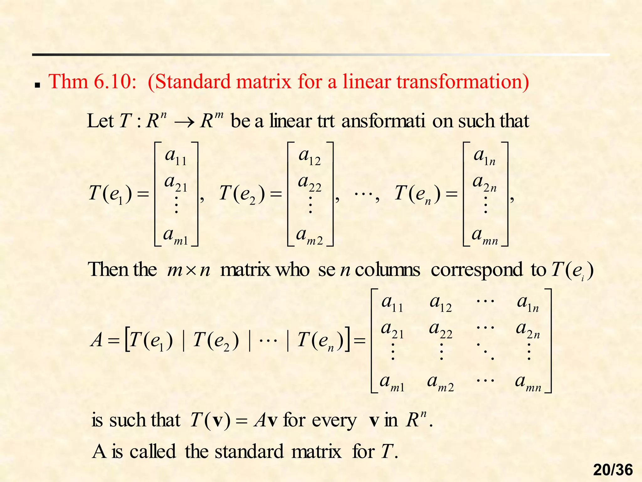  Thm 6.10: (Standard matrix for a linear transformation)
such that
on
ansformati
linear trt
a
be
:
Let m
n
R
R
T 
,
)
(
,
,
)
(
,
)
( 2
1
2
22
12
2
1
21
11
1







































mn
n
n
n
m
m a
a
a
e
T
a
a
a
e
T
a
a
a
e
T




)
(
to
correspond
columns
se
matrix who
Then the i
e
T
n
n
m
.
for
matrix
standard
the
called
is
A
.
in
every
for
)
(
such that
is
T
R
A
T n
v
v
v 
 














mn
m
m
n
n
n
a
a
a
a
a
a
a
a
a
e
T
e
T
e
T
A








2
1
2
22
21
1
12
11
2
1 )
(
)
(
)
(
20/36
 
