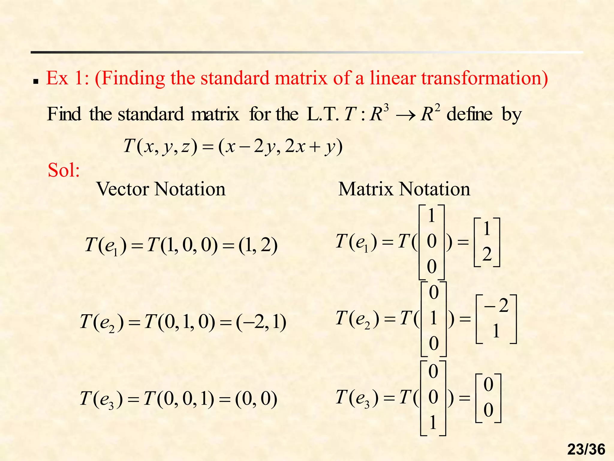 Ex 1: (Finding the standard matrix of a linear transformation)
by
define
:
L.T.
for the
matrix
standard
the
Find 2
3
R
R
T 
)
2
,
2
(
)
,
,
( y
x
y
x
z
y
x
T 


Sol:
)
2
,
1
(
)
0
,
0
,
1
(
)
( 1 
T
e
T
)
1
,
2
(
)
0
,
1
,
0
(
)
( 2 

T
e
T
)
0
,
0
(
)
1
,
0
,
0
(
)
( 3 
 T
e
T
2
1
)
0
0
1
(
)
( 1 














 T
e
T
1
2
)
0
1
0
(
)
( 2 














 T
e
T
0
0
)
1
0
0
(
)
( 3 














 T
e
T
Vector Notation Matrix Notation
23/36
 
