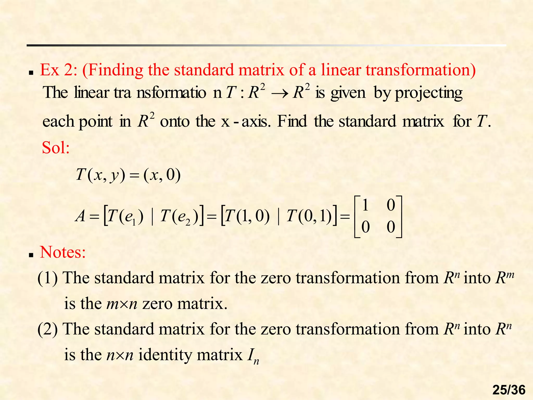 Ex 2: (Finding the standard matrix of a linear transformation)
.
for
matrix
standard
the
Find
axis.
-
x
the
onto
in
point
each
projecting
by
given
is
:
n
nsformatio
linear tra
The
2
2
2
T
R
R
R
T 
Sol:
)
0
,
(
)
,
( x
y
x
T 
    








0
0
0
1
)
1
,
0
(
)
0
,
1
(
)
(
)
( 2
1 T
T
e
T
e
T
A
 Notes:
(1) The standard matrix for the zero transformation from Rn into Rm
is the mn zero matrix.
(2) The standard matrix for the zero transformation from Rn into Rn
is the nn identity matrix In
25/36
 