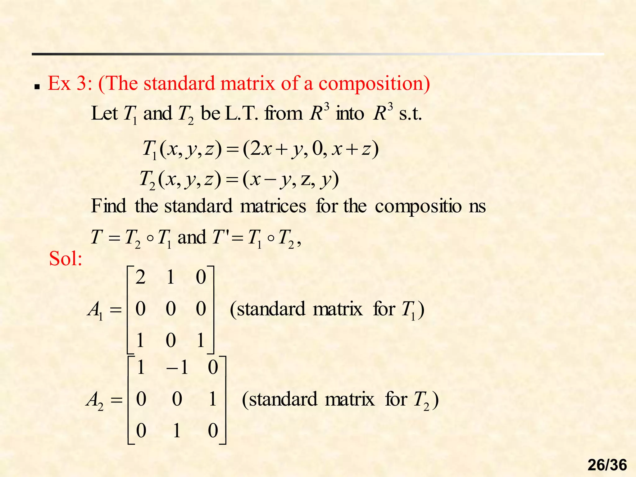  Ex 3: (The standard matrix of a composition)
s.t.
into
from
L.T.
be
and
Let 3
3
2
1 R
R
T
T
)
,
0
,
2
(
)
,
,
(
1 z
x
y
x
z
y
x
T 


)
,
z
,
(
)
,
,
(
2 y
y
x
z
y
x
T 

,
'
and
ns
compositio
for the
matrices
standard
the
Find
2
1
1
2 T
T
T
T
T
T 
 

Sol:
)
for
matrix
standard
(
1
0
1
0
0
0
0
1
2
1
1 T
A











)
for
matrix
standard
(
0
1
0
1
0
0
0
1
1
2
2 T
A









 

26/36
 