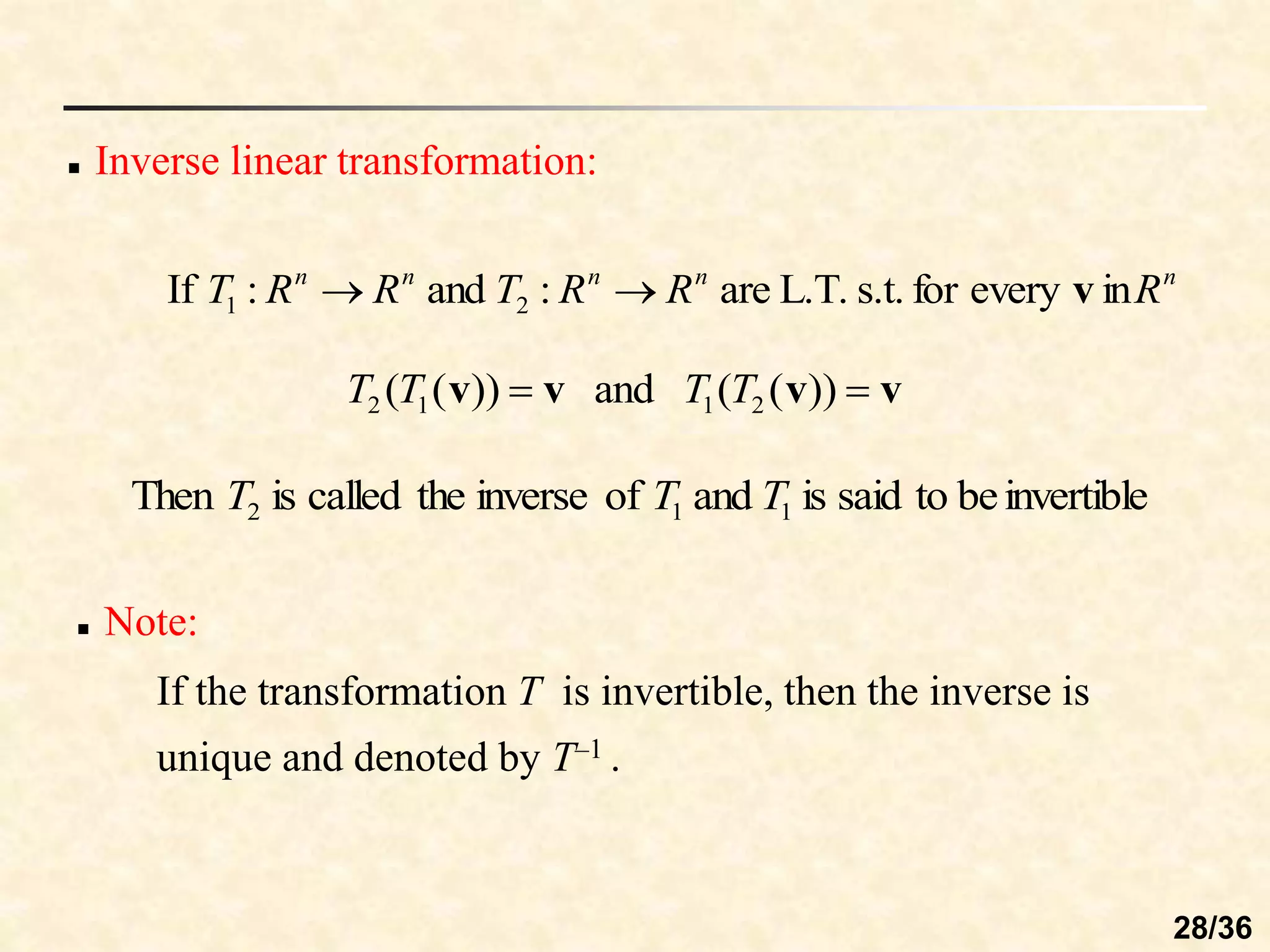  Inverse linear transformation:
in
every
for
s.t.
L.T.
are
:
and
:
If 2
1
n
n
n
n
n
R
R
R
T
R
R
T v


))
(
(
and
))
(
( 2
1
1
2 v
v
v
v 
 T
T
T
T
invertible
be
to
said
is
and
of
inverse
the
called
is
Then 1
1
2 T
T
T
 Note:
If the transformation T is invertible, then the inverse is
unique and denoted by T–1 .
28/36
 