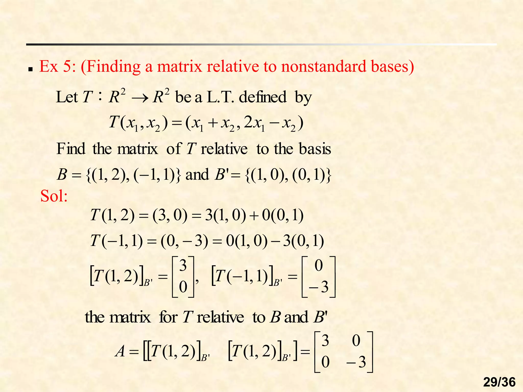  Ex 5: (Finding a matrix relative to nonstandard bases)
by
defined
L.T.
a
be
：
Let 2
2
R
R
T 
)
2
,
(
)
,
( 2
1
2
1
2
1 x
x
x
x
x
x
T 


)}
1
,
0
(
),
0
,
1
{(
'
and
)}
1
,
1
(
),
2
,
1
{(
basis
the
to
relative
of
matrix
the
Find


 B
B
T
Sol:
)
1
,
0
(
3
)
0
,
1
(
0
)
3
,
0
(
)
1
,
1
(
)
1
,
0
(
0
)
0
,
1
(
3
)
0
,
3
(
)
2
,
1
(








T
T
    















3
0
)
1
,
1
(
,
0
3
)
2
,
1
( '
' B
B T
T
'
and
to
relative
for
matrix
the B
B
T
   
  








3
0
0
3
)
2
,
1
(
)
2
,
1
( '
' B
B T
T
A
29/36
 