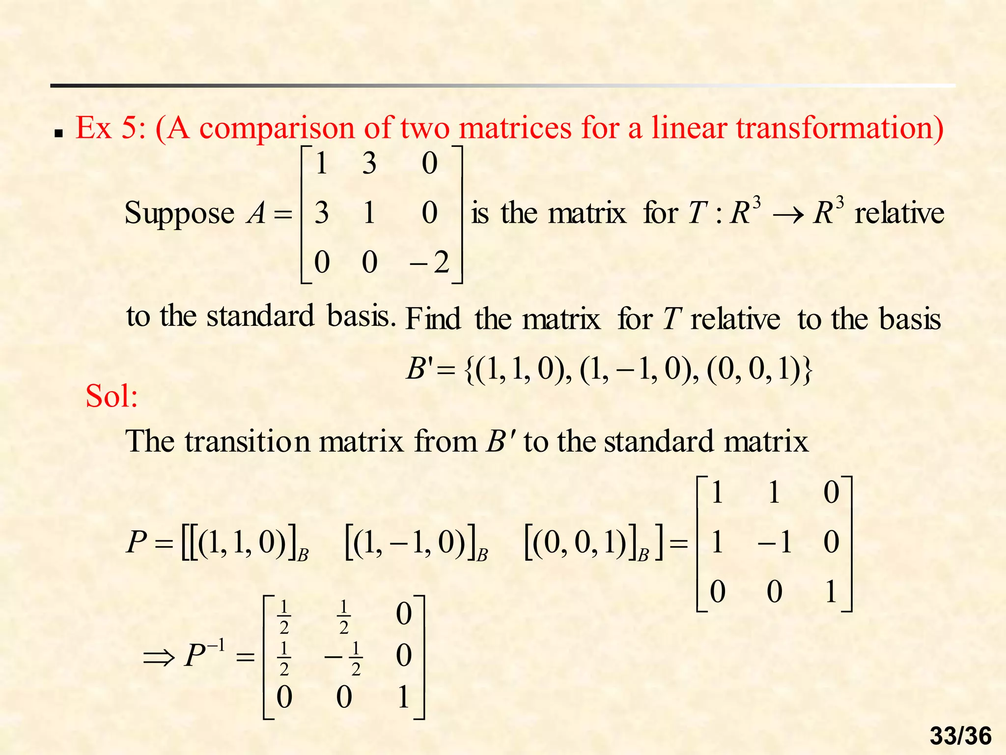  Ex 5: (A comparison of two matrices for a linear transformation)
basis.
standard
the
to
relative
:
for
matrix
the
is
2
0
0
0
1
3
0
3
1
Suppose 3
3
R
R
T
A 












)}
1
,
0
,
0
(
),
0
,
1
,
1
(
),
0
,
1
,
1
{(
'
basis
the
to
relative
for
matrix
the
Find


B
T
Sol:
     
 














1
0
0
0
1
1
0
1
1
)
1
,
0
,
0
(
)
0
,
1
,
1
(
)
0
,
1
,
1
(
matrix
standard
the
to
from
matrix
n
transitio
The
B
B
B
P
B'










 
1
0
0
0
0
2
1
2
1
2
1
2
1
1
P
33/36
 