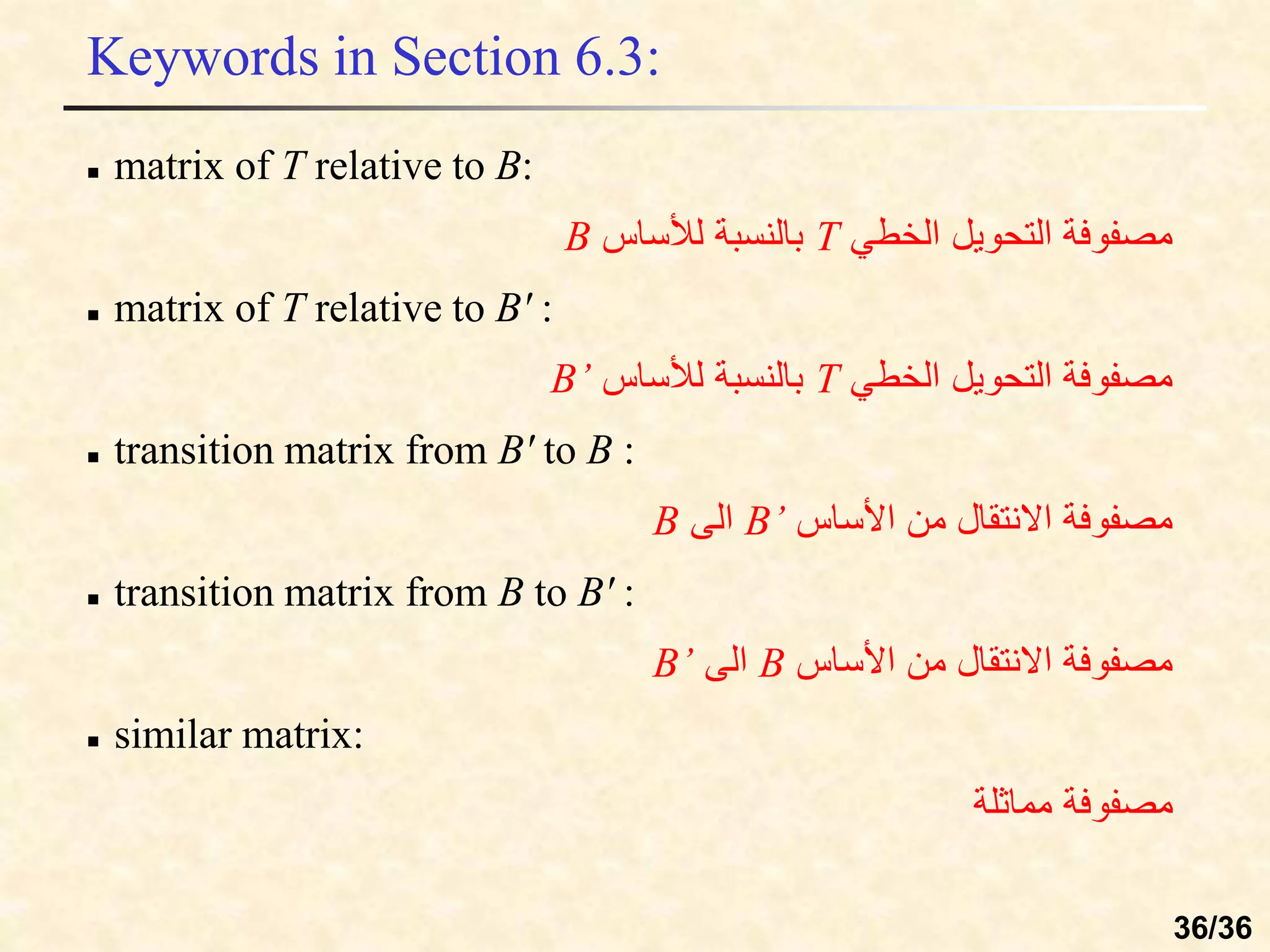 Keywords in Section 6.3:
 matrix of T relative to B:
‫الخطي‬ ‫التحويل‬ ‫مصفوفة‬
T
‫لألساس‬ ‫بالنسبة‬
B
 matrix of T relative to B' :
‫الخطي‬ ‫التحويل‬ ‫مصفوفة‬
T
‫لألساس‬ ‫بالنسبة‬
B’
 transition matrix from B' to B :
‫األساس‬ ‫من‬ ‫االنتقال‬ ‫مصفوفة‬
B’
‫الى‬
B
 transition matrix from B to B' :
‫األساس‬ ‫من‬ ‫االنتقال‬ ‫مصفوفة‬
B
‫الى‬
B’
 similar matrix:
‫مماثلة‬ ‫مصفوفة‬
36/36
 