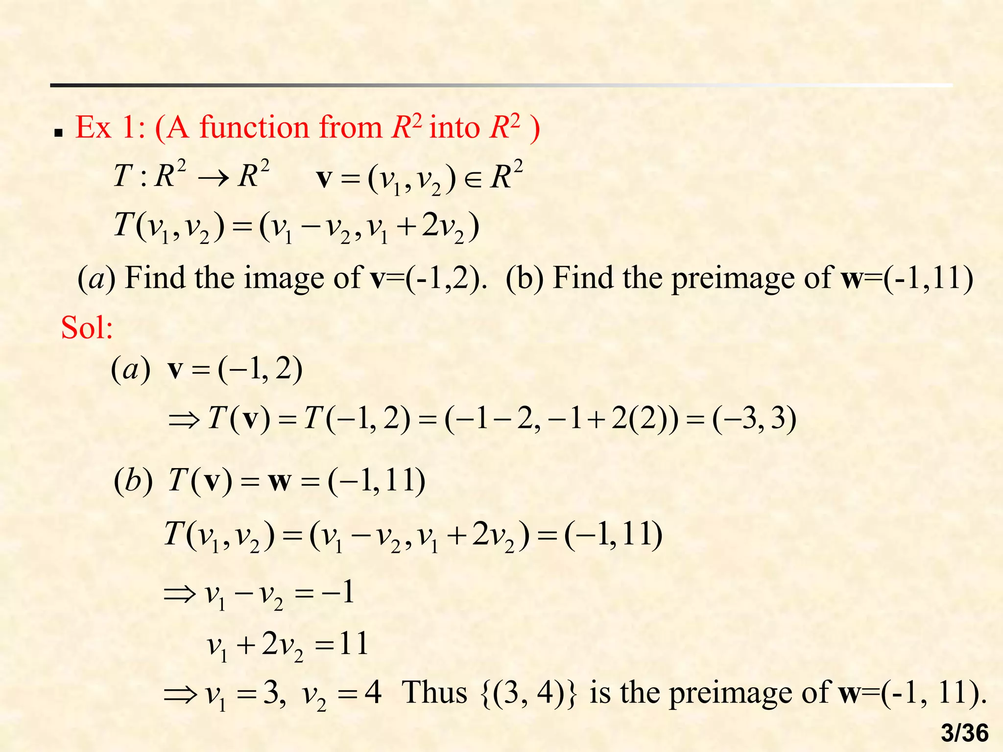  Ex 1: (A function from R2 into R2 )
2
2
: R
R
T 
)
2
,
(
)
,
( 2
1
2
1
2
1 v
v
v
v
v
v
T 


2
2
1 )
,
( R
v
v 

v
(a) Find the image of v=(-1,2). (b) Find the preimage of w=(-1,11)
Sol:
)
3
,
3
(
))
2
(
2
1
,
2
1
(
)
2
,
1
(
)
(
)
2
,
1
(
)
(












T
T
a
v
v
)
11
,
1
(
)
(
)
( 

 w
v
T
b
)
11
,
1
(
)
2
,
(
)
,
( 2
1
2
1
2
1 



 v
v
v
v
v
v
T
11
2
1
2
1
2
1






v
v
v
v
4
,
3 2
1 

 v
v Thus {(3, 4)} is the preimage of w=(-1, 11).
3/36
 