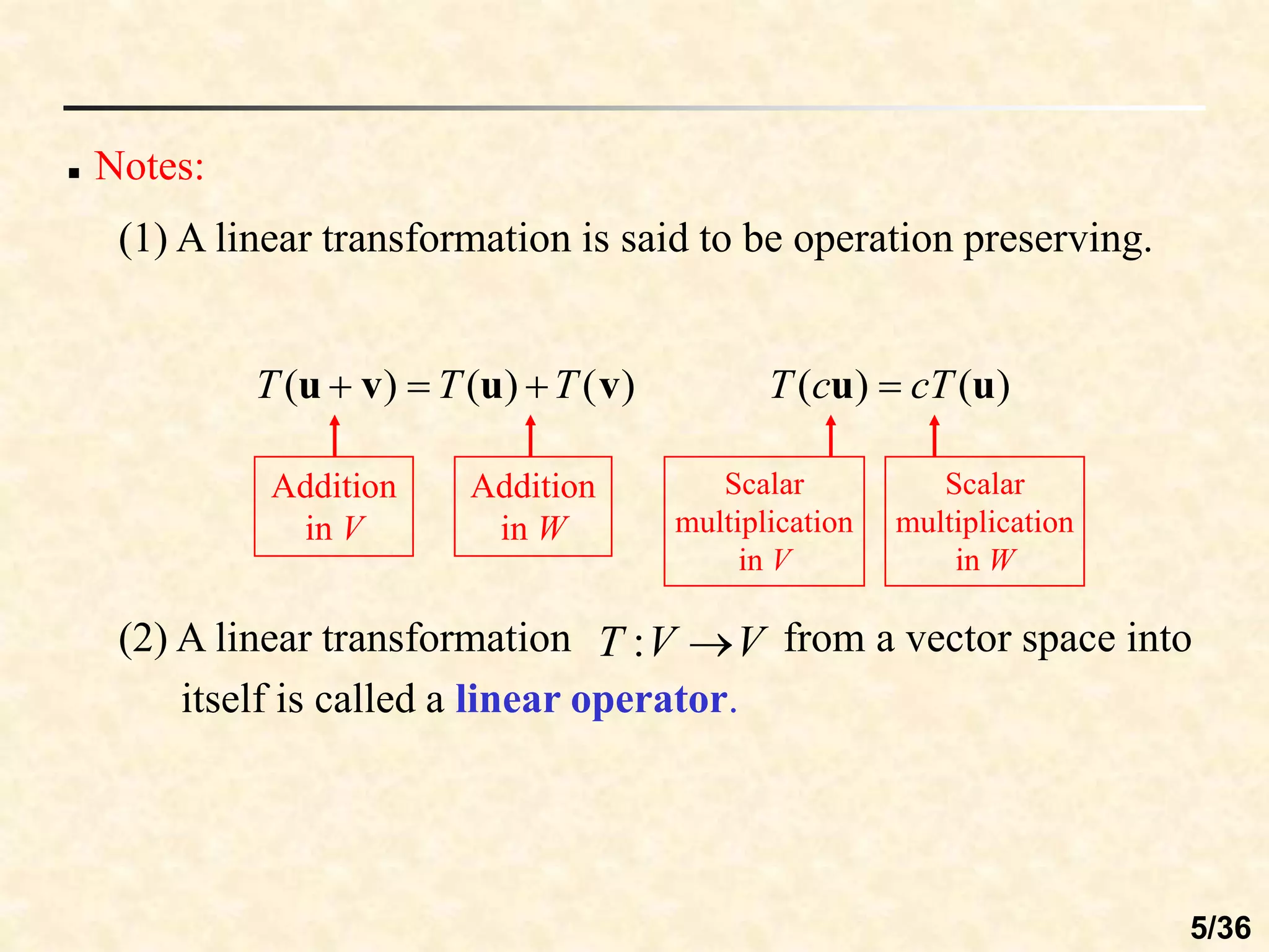  Notes:
(1) A linear transformation is said to be operation preserving.
)
(
)
(
)
( v
u
v
u T
T
T 


Addition
in V
Addition
in W
)
(
)
( u
u cT
c
T 
Scalar
multiplication
in V
Scalar
multiplication
in W
(2) A linear transformation from a vector space into
itself is called a linear operator.
V
V
T 
:
5/36
 