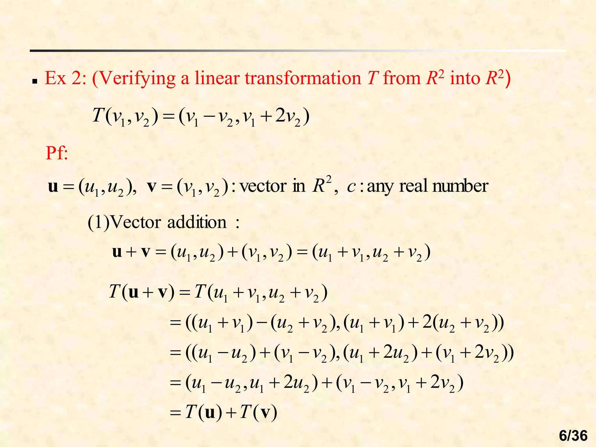  Ex 2: (Verifying a linear transformation T from R2 into R2)
Pf:
)
2
,
(
)
,
( 2
1
2
1
2
1 v
v
v
v
v
v
T 


number
real
any
:
,
in
vector
:
)
,
(
),
,
( 2
2
1
2
1 c
R
v
v
u
u 
 v
u
)
,
(
)
,
(
)
,
(
:
addition
(1)Vector
2
2
1
1
2
1
2
1 v
u
v
u
v
v
u
u 




 v
u
)
(
)
(
)
2
,
(
)
2
,
(
))
2
(
)
2
(
),
(
)
((
))
(
2
)
(
),
(
)
((
)
,
(
)
(
2
1
2
1
2
1
2
1
2
1
2
1
2
1
2
1
2
2
1
1
2
2
1
1
2
2
1
1
v
u
v
u
T
T
v
v
v
v
u
u
u
u
v
v
u
u
v
v
u
u
v
u
v
u
v
u
v
u
v
u
v
u
T
T


























6/36
 
