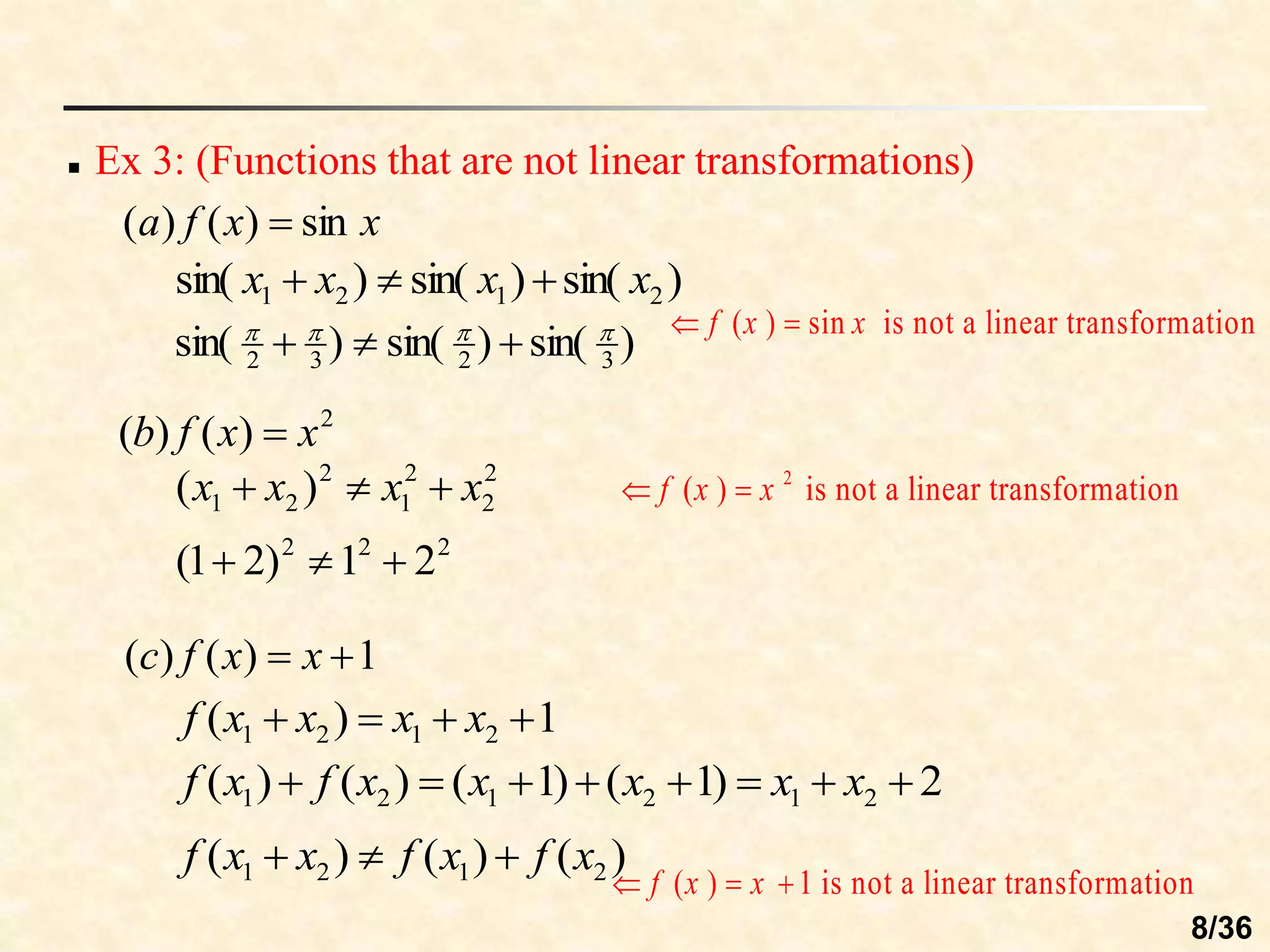  Ex 3: (Functions that are not linear transformations)
x
x
f
a sin
)
(
)
( 
2
)
(
)
( x
x
f
b 
1
)
(
)
( 
 x
x
f
c
)
sin(
)
sin(
)
sin( 2
1
2
1 x
x
x
x 


)
sin(
)
sin(
)
sin( 3
2
3
2







2
2
2
1
2
2
1 )
( x
x
x
x 


2
2
2
2
1
)
2
1
( 


1
)
( 2
1
2
1 


 x
x
x
x
f
2
)
1
(
)
1
(
)
(
)
( 2
1
2
1
2
1 






 x
x
x
x
x
f
x
f
)
(
)
(
)
( 2
1
2
1 x
f
x
f
x
x
f 


( ) sin is not a linear transformation
f x x
 
2
( ) is not a linear transformation
f x x
 
( ) 1 is not a linear transformation
f x x
  
8/36
 