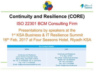 1
Continuity and Resilience (CORE)
ISO 22301 BCM Consulting Firm
Presentations by speakers at the
1st KSA Business & IT Resilience Summit
16th Feb, 2017 at Four Seasons Hotel, Riyadh KSA
Our Contact Details:
INDIA UAE
Continuity and Resilience
Level 15,Eros Corporate Tower
Nehru Place ,New Delhi-110019
Tel: +91 11 41055534/ +91 11 41613033
Fax: ++91 11 41055535
Email: ms@continuityandresilience.com
Continuity and Resilience
P. O. Box 127557
Abu Dhabi, United Arab Emirates
Mobile:+971 50 8460530
Tel: +971 2 8152831
Fax: +971 2 8152888
Email: info@coreconsulting.ae
 