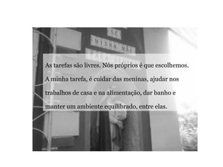 As tarefas são livres. Nós próprios é que escolhemos. A minha tarefa, é cuidar das meninas, ajudar nos trabalhos de casa e na alimentação, dar banho e manter um ambiente equilibrado, entre elas.  