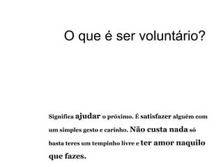 Significa  ajudar  o próximo. É  satisfazer  alguém com um simples gesto e carinho.  Não custa nada  só basta teres um tempinho livre e  ter amor naquilo que fazes.  O que é ser voluntário? 