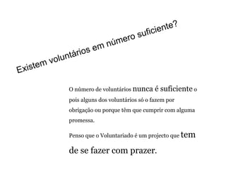 O número de voluntários  nunca é suficiente  o pois alguns dos voluntários só o fazem por obrigação ou porque têm que cumprir com alguma promessa.  Penso que o Voluntariado é um projecto que  tem de se fazer com prazer .   Existem voluntários em número suficiente? 