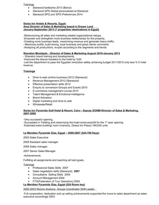 Trainings
• Starwood bedbanks 2013 (Beirut)
• Starwood GPS Global personalized at Starwood
• Starwood SPG pro/ SPG Preferences 2014
Swiss Inn Hotels & Resorts, Egypt
Area Director of Sales & Marketing based in Dream Land
January-September 2013 (7 properties/ destinations in Egypt)
-Restructuring all sales and marketing related organizational setups,
-Empower and strengthen more business relationships for the property,
-Creating more business leads, maximizing revenue and generate heavy traffic,
- Maximize profits; build strong, loyal business and great clients comments
-Analyzing all productions, re-plan according to the segments and trends
Sheraton Montazah, –Director of Sales & Marketing August 2010-January 2013
- Sheraton brand training and developments,
-Improved the leisure travelers to the hotel by %20
-Led the department to pass the Egyptian revolution safely achieving budget 2011/2012 only less % 5 hotel
revenue.
Trainings
• Drive to web (online business) 2012 (Starwood)
• Revenue Management 2012 (Starwood)
• Effective presentation skills 2012
• Enquiry to conversion-Groups and Events 2010
• E-commerce management course 2010
• Talent Management & Emotional Intelligence
• Brand Activation
• Digital marketing and drive to web
• Wholesale/Retail
Swiss Inn Pyramids Golf Hotel & Resort, Cairo - Deputy DOSM>Director of Sales & Marketing,
2007-2009
-Very successful opening,
-Succeeded in Yielding and maximizing the hotel revenue/profit for the 1st
year opening
-Extended extra building/ room inventory, (Swiss Inn Plaza) 184/240 units
Le Meridien Pyramids Giza, Egypt – 2000-2007 (524-700 Keys)
2003 Sales Executive
2005 Assistant sales manager
2006 Sales manager,
2007 Senior Sales Manager
-Achievements
Fulfilling all assignments and reaching all hard goals,
Trainings
• Professional Sales Skills 2007
• Sales negotiation skills (Starwood) 2007
• Consultative Selling Skills 2004
• Account Management 2004
• FTO(Federation of Tour Operators) 2004
Le Meridien Pyramids Giza, Egypt (524 Room key)
2000-2003 Rooms divisions, Groups Coordinator Shift Leader
-Full cooperation, dedication and up selling achievements supported the move to sales department as sales
executive accordingly 2003.
 