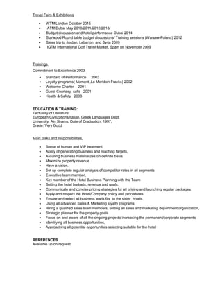 Travel Fairs & Exhibitions
• WTM London October 2015
• ATM Dubai May 2010/2011/2012/2013/
• Budget discussion and hotel performance Dubai 2014
• Starwood Round table budget discussions/ Training sessions (Warsaw-Poland) 2012
• Sales trip to Jordan, Lebanon and Syria 2009
• IGTM International Golf Travel Market, Spain on November 2009
Trainings
Commitment to Excellence 2003
• Standard of Performance 2003
• Loyalty programs( Moment ,Le Meridien Franks) 2002
• Welcome Charter 2001
• Guest Courtesy calls 2001
• Health & Safety 2003
EDUCATION & TRAINING:
Factuality of Literature:
European Civilizations/Italian, Greek Languages Dept,
University: Ain Shams, Date of Graduation: 1997,
Grade: Very Good
Main tasks and responsibilities,
• Sense of human and VIP treatment,
• Ability of generating business and reaching targets,
• Assuring business materializes on definite basis
• Maximize property revenue
• Have a vision.
• Set up complete regular analysis of competitor rates in all segments
• Executive team member,
• Key member of the Hotel Business Planning with the Team
• Setting the hotel budgets, revenue and goals.
• Communicate and concise pricing strategies for all pricing and launching regular packages.
• Apply and respect the Hotel/Company policy and procedures.
• Ensure and select all business leads fits to the sister hotels,
• Using all advanced Sales & Marketing loyalty programs
• Hiring a qualified sales team members, setting all sales and marketing department organization,
• Strategic planner for the property goals
• Focus on and aware of all the ongoing projects increasing the permanent/corporate segments
• Identifying all business opportunities,
• Approaching all potential opportunities selecting suitable for the hotel
RERERENCES
Available up on request
 