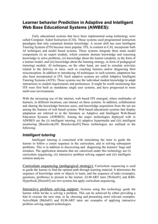 Learner behavior Prediction in Adaptive and Intelligent
Web Base Educational Systems (AIWBES):
        Early educational systems that have been implemented using technology were
called Computer Aided Instruction (CAI). These systems used programmed instruction
paradigms that only contained domain knowledge. A recent shift has seen Intelligent
Tutoring Systems (ITS) become more popular. ITS, in contrast to CAI, incorporate both
AI techniques and model based systems. These systems integrate three main model
components (i) an expert module, which contains domain knowledge and reasoning
knowledge to solve problems, (ii) knowledge about the learner (student), in the form of
a learner model, and (iii) knowledge about the learning strategy, in form of pedagogical
(tutoring) module. AI techniques, on the other hand, are used to simulate activities
related to the delivery or tutor, such as coaching learners and/or diagnosing their
misconception. In addition to introducing AI techniques in such systems, adaptation has
also been incorporated in ITS. Such adaptive systems are called Adaptive Intelligent
Tutoring Systems (AITS). These systems use the individual student knowledge to adapt
interactions to student requirements and preferences. It might be worth mentioning that
ITS were first built as standalone single user systems, and have progressed to more
multi-user environments.

With the increasing use of the internet, web based ITS emerged, where multitudes of
learners, in different locations, can interact on these systems. In addition, collaboration
and sharing the knowledge between users, and knowledge acquisition from the net are
among the features of web based systems. Web based educational systems that display
adaptation are referred to in the literature as Adaptive and Intelligent Web-Based
Education Systems (AIWBES). Among the major technologies deployed with in
AIWBES are the (i) intelligent tutoring, (ii) adaptive hypermedia and (iii) intelligent
monitoring [Brusilovsky99; Brusilovsky03].These technologies are outlined in the
following:

Intelligent tutoring
        Intelliegnt tutoring is concerned with simiulating the tutor to guide the
learner to follow a cetain sequence in the curriculum, and in solving subsequent
problems. This is in addition to discovering and diagnosing the learners’ bugs and
mistakes. The application domains that are cateorized under this technology are (i)
curriculum sequencing, (ii) interactive problem solving support and (iii) intelligent
solution analysis.

Curriculum sequencing (pedagogical strategy): Curriculum sequencing is used
to guide the learner to find the optimal path through learning material. It determines the
sequence of knowledge units or objects to learn, and the sequence of tasks (examples,
questions, problems) to present to the learner. ELM-ART tutor [Weber01] and KBS-
Hyperbook [Henze01] are two systems hat apply curriculum sequencing.

Interactive problem solving support: Systems using this technology guide the
learner while he/she is solving a problem. This can be achieved by either providing a
hint to execute the next step, or by choosing and presenting more relevant examples.
ActiveMath [Melis01] and ELM-ART tutor are examples of applying interactive
problem solving support technologies.
 