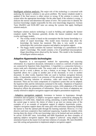 Intelligent solution analysis: The major role of this technology is concerned with
analyzing the learner’s solution to any given problem. The learner (student) model is
updated if the final answer is either correct or wrong. If the solution is correct, the
system infers the appropriate knowledge. On the other hand, if the solution is wrong, it
analyzes the answer and determines the nature of error. The system tries to identify the
incorrect knowledge snipple responsible for this error (knowledge diagnosis). German
Tutor [Heift01] and ELM-ART tutor are among the systems that apply Intelligent
solution analysis.

Intelligent solution analysis technology is used in building and updating the learner
(student) model. The literature generally divides the learner (student) model into
overlay and buggy models.
     • The overlay model is based on the assumption that the learner knowledge is a
         subset of expert knowledge. This model stores historical data about the
         knowledge the learner has mastered. This data is very useful in some
         technologies like curriculum sequence and adaptive navigation support.
     • The buggy model considers the learners’ knowledge as a perturbation of the
         expert’s knowledge. This model contains a list of predefined misconceptions
         (bugs) describing errors observed by the learner. This model is the foundation
         of intelligent solution analysis.

Adaptive Hypermedia technologies
       Hypertext is a non-sequential method for representing and accessing
information. In a hypertext document, information is stored as a network of nodes that
are connected by hypertext links (hyperlinks). A hyperlink is a connection between a
source node and a destination node. The source node is referred to as an anchor. The
anchor can be a word, a phrase, an icon, a button, or an image. The selection of a
hyperlink allows for a jump to another part of the document, or even to another
document. In other words, hypertext links are used to facilitate navigation between
nodes. A hypermedia system is an extension of this principle to integrate elements of
multimedia, allowing selection of animation, video and sound from within the
document. There are two main components of a hypertext system that can be adapted;
the hypertext links and the information contained in the nodes. Adaptation of hypertext
links mainly affects navigation within a hypertext system, while adaptation of the nodes
themselves affects the presentation of information. These two forms of adaptation are
usually referred to adaptive navigation support and adaptive presentation respectively.

  Adaptive navigation support: Assistance to learners in hyperspace, through
orientation and navigation, in adaptive navigation support is achieved by changing the
appearance of visible links. Adaptively sorting, annotating, or partly hiding the links of
the current page to narrow the choice of where to go next are among some of the
examples of is an example of navigation support in adaptive hypermedia system..
Adaptive navigation support shares the same goal with curriculum sequencing (helping
the learner to find the optimal path through the learning material). However, it is less
directive and more cooperative than traditional sequencing. It guides the students while
leaving them the choice of the next knowledge item to be learned and next problem to
be solved. ELM-ART tutor, ActiveMath and KBS Hyperbook are three examples of
applying adaptive navigation support. This support is achieved using adaptive link
annotation based on the master level and inter-relations of concepts. ML tutor [Smith02]
uses link sorting and generation to implement adaptive navigation support.
 