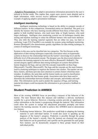 Adaptive Presentation: In adaptive presentation information presented to the user is
tailored to his/her needs. This implies that, expert users receive more detailed and in
depth information, while novices receive additional explanation. ActiveMath is an
example of applying adaptive presentation technique.

Intelligent monitoring
        Intelligent monitoring technology is based on the ability to compare records of
different learners. In this comparision, mismatched entries are identified. The goal is to
identify the learners who have learning records different from those of their peers. This
applies to both troubled learners, who need more help, or bright learners, who need
larger challenges. Intelligent class monitoring systems use AI techniques (mainly data
mining and machine learning) to select the different learners who need more attention.
They also infer the learning material segments that are either too easy, too hard or
confusing. Logic ITA [Yacef04] is an example for systems using intelligent monitoring.
Romero [Romero03] also demonstrates genatic algorithms for data mining technique in
context of intelligent monitoring.

Systems in this area can be classified into two categories. The first focuses on the
application of data mining techniques (especially association rules) on hypermedia
systems to discover the relationships between the learner’s knowledge level and the
difficulty level of the presented concept. The designer uses the discovered relations to
reconstruct the learning material to be more effective [Romero03; DeBra01]. The
second category applies different data mining techniques on systems that perform
learner diagnosis for bugs, and can infer the concepts responsible on these bugs
[Mercoren03; Yacef04; Mercoren05]. The bugs and the concepts are the main features
used in clustering techniques to organize the learners into clusters. The teacher can see
these clusters, and hence provide more attention to certain clusters which has more
mistakes. In addition, the same data and the learner marks are used in classification
techniques to predict the final learner grade. Association rules have been used to
determine the relationships between mistakes and concepts, and mistakes and each
other. This information can be used to predict the sequence of bugs, and learning
material developers could incorporate this information to give proactive feedback to
learners.

Student Prediction in AIWBES
Most of the existing AIWBES focus on providing a measure of the behavior of the
learner. The tutor thereon takes this measure and redefines a delivery mechanism
suitable for a given behavior. However, e-learning systems provide an opportunity to
collect information as the learner is progressing through the material. This information
could allow the system to realign the educational procedure promptly and hence
improve the learning outcome. In order to achieve this AIWBES need to demonstrate
two features
    1. Predicting learner behavior. This prediction would help in adapting the learning
        material to each individual learner. It would also assist in speeding up the
        diagnosis of the learner’s progress. Prediction is possible through the group
        analysis of the learner’s records. Once the learners are clustered into groups,
        their behavior can be generalized, and a profile can be generated for each group.
        New learners can be dynamically assigned to these groups based on their
        individual profile.
 